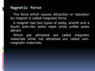 Magnetic force
The force which causes attraction or repulsion
by magnet is called magnetic force.
A magnet has two types of poles, anorth and a
South pole.like poles repel while unlike poles
attract.
Which get attracted are called magnetic
materials while not attracted are called non-
magnetic materials.
 