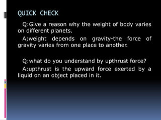 QUICK CHECK
Q:Give a reason why the weight of body varies
on different planets.
A;weight depends on gravity-the force of
gravity varies from one place to another.
Q:what do you understand by upthrust force?
A:upthrust is the upward force exerted by a
liquid on an object placed in it.
 