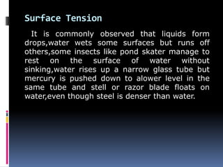 Surface Tension
It is commonly observed that liquids form
drops,water wets some surfaces but runs off
others,some insects like pond skater manage to
rest on the surface of water without
sinking,water rises up a narrow glass tube but
mercury is pushed down to alower level in the
same tube and stell or razor blade floats on
water,even though steel is denser than water.
 