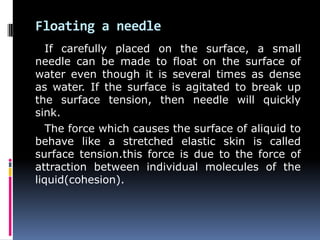 Floating a needle
If carefully placed on the surface, a small
needle can be made to float on the surface of
water even though it is several times as dense
as water. If the surface is agitated to break up
the surface tension, then needle will quickly
sink.
The force which causes the surface of aliquid to
behave like a stretched elastic skin is called
surface tension.this force is due to the force of
attraction between individual molecules of the
liquid(cohesion).
 