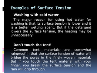 Examples of Surface Tension
Washing with cold water
The major reason for using hot water for
washing is that its surface tension is lower and it
is a better wetting agent. But if the detergent
lowers the surface tension, the heating may be
unneccessary.
Don't touch the tent!
Common tent materials are somewhat
rainproof in that the surface tension of water will
bridge the pores in the finely woven material.
But if you touch the tent material with your
finger, you break the surface tension and the
rain will drip through.
 