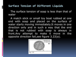 Surface Tension of Different Liquids
The surface tension of soap is less than that of
water
A match stick or small toy boat rubbed at one
end with soap and placed on the surface of
water starts moving immediately.It moves in one
direction only and in such a way that the end
that is not rubbed with soap is always in
front.Any attempt to make it move in the
opposite direction fail,see figure 3.22(a).
 