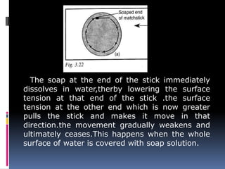 The soap at the end of the stick immediately
dissolves in water,therby lowering the surface
tension at that end of the stick .the surface
tension at the other end which is now greater
pulls the stick and makes it move in that
direction.the movement gradually weakens and
ultimately ceases.This happens when the whole
surface of water is covered with soap solution.
 