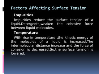 Factors Affecting Surface Tension
Impurities
Impurities reduce the surface tension of a
liquid.Detergents,weaken the cohesive force
between liquid molecules.
Temperature
With rise in temperature ,the kinetic energy of
the molecules of a liquid is increased.The
intermolecular distance increase and the force of
cohesion is decreased.So,the surface tension is
lowered.
 