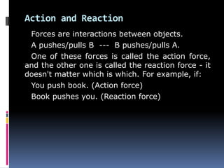 Action and Reaction
Forces are interactions between objects.
A pushes/pulls B --- B pushes/pulls A.
One of these forces is called the action force,
and the other one is called the reaction force - it
doesn't matter which is which. For example, if:
You push book. (Action force)
Book pushes you. (Reaction force)
 