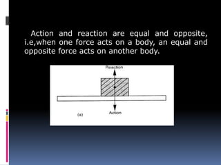 Action and reaction are equal and opposite,
i.e,when one force acts on a body, an equal and
opposite force acts on another body.
 