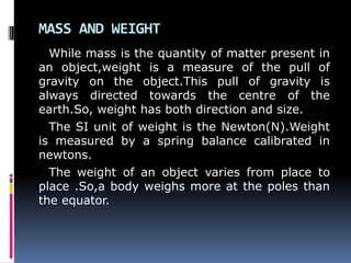 MASS AND WEIGHT
While mass is the quantity of matter present in
an object,weight is a measure of the pull of
gravity on the object.This pull of gravity is
always directed towards the centre of the
earth.So, weight has both direction and size.
The SI unit of weight is the Newton(N).Weight
is measured by a spring balance calibrated in
newtons.
The weight of an object varies from place to
place .So,a body weighs more at the poles than
the equator.
 