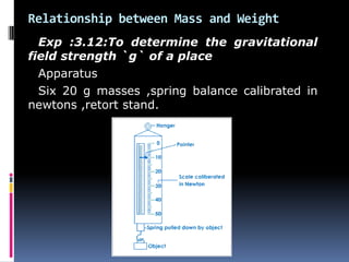 Relationship between Mass and Weight
Exp :3.12:To determine the gravitational
field strength `g` of a place
Apparatus
Six 20 g masses ,spring balance calibrated in
newtons ,retort stand.
 