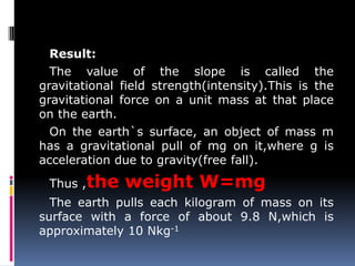 Result:
The value of the slope is called the
gravitational field strength(intensity).This is the
gravitational force on a unit mass at that place
on the earth.
On the earth`s surface, an object of mass m
has a gravitational pull of mg on it,where g is
acceleration due to gravity(free fall).
Thus ,the weight W=mg
The earth pulls each kilogram of mass on its
surface with a force of about 9.8 N,which is
approximately 10 Nkg-1
 