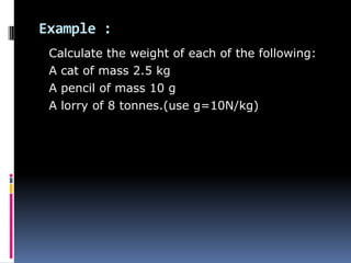 Example :
Calculate the weight of each of the following:
A cat of mass 2.5 kg
A pencil of mass 10 g
A lorry of 8 tonnes.(use g=10N/kg)
 