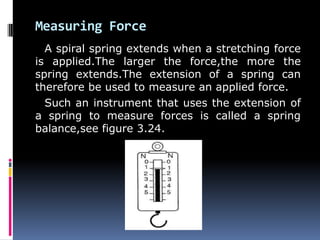Measuring Force
A spiral spring extends when a stretching force
is applied.The larger the force,the more the
spring extends.The extension of a spring can
therefore be used to measure an applied force.
Such an instrument that uses the extension of
a spring to measure forces is called a spring
balance,see figure 3.24.
 