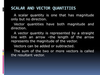SCALAR AND VECTOR QUANTITIES
A scalar quantity is one that has magnitude
only but no direction.
Vector quantities have both magnitude and
direction.
A vector quantity is represented by a straight
line with an arrow –the length of the arrow
represents the magnitude of the vector.
Vectors can be added or subtracted.
The sum of the two or more vectors is called
the resultant vector.
 