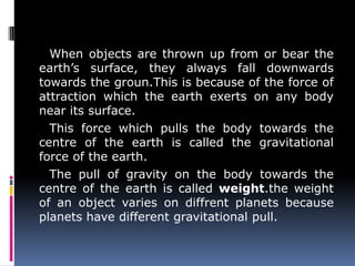 When objects are thrown up from or bear the
earth’s surface, they always fall downwards
towards the groun.This is because of the force of
attraction which the earth exerts on any body
near its surface.
This force which pulls the body towards the
centre of the earth is called the gravitational
force of the earth.
The pull of gravity on the body towards the
centre of the earth is called weight.the weight
of an object varies on diffrent planets because
planets have different gravitational pull.
 