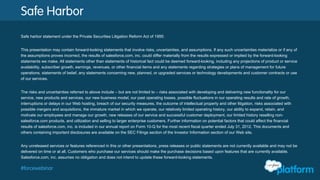 Safe Harbor
Safe harbor statement under the Private Securities Litigation Reform Act of 1995:
This presentation may contain forward-looking statements that involve risks, uncertainties, and assumptions. If any such uncertainties materialize or if any of the
assumptions proves incorrect, the results of salesforce.com, inc. could differ materially from the results expressed or implied by the forward-looking statements we
make. All statements other than statements of historical fact could be deemed forward-looking, including any projections of product or service availability, subscriber
growth, earnings, revenues, or other financial items and any statements regarding strategies or plans of management for future operations, statements of belief, any
statements concerning new, planned, or upgraded services or technology developments and customer contracts or use of our services.
The risks and uncertainties referred to above include – but are not limited to – risks associated with developing and delivering new functionality for our service, new
products and services, our new business model, our past operating losses, possible fluctuations in our operating results and rate of growth, interruptions or delays in
our Web hosting, breach of our security measures, the outcome of intellectual property and other litigation, risks associated with possible mergers and acquisitions,
the immature market in which we operate, our relatively limited operating history, our ability to expand, retain, and motivate our employees and manage our growth,
new releases of our service and successful customer deployment, our limited history reselling non-salesforce.com products, and utilization and selling to larger
enterprise customers. Further information on potential factors that could affect the financial results of salesforce.com, inc. is included in our annual report on Form
10-Q for the most recent fiscal quarter ended July 31, 2012. This documents and others containing important disclosures are available on the SEC Filings section of
the Investor Information section of our Web site.
Any unreleased services or features referenced in this or other presentations, press releases or public statements are not currently available and may not be
delivered on time or at all. Customers who purchase our services should make the purchase decisions based upon features that are currently available.
Salesforce.com, inc. assumes no obligation and does not intend to update these forward-looking statements.
 