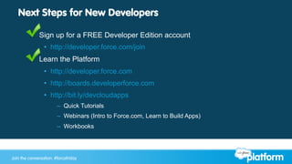 Join the conversation: #forcewebinarJoin the conversation: #forcefriday
Next Steps for New Developers
§  Sign up for a FREE Developer Edition account
•  http://developer.force.com/join
§  Learn the Platform
•  http://developer.force.com
•  http://boards.developerforce.com
•  http://bit.ly/devcloudapps
–  Quick Tutorials
–  Webinars (Intro to Force.com, Learn to Build Apps)
–  Workbooks
 