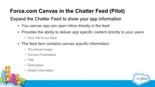 Force.com Canvas in the Chatter Feed (Pilot)
Expand the Chatter Feed to show your app information
▪ You canvas app can open inline directly in the feed
▪ Provides the ability to deliver app specific content directly to your users
• Your info in our feed

▪ The feed item contains canvas specific information
• Thumbnail image
• Canvas Parameters
• Title
• Description
• Height information

 