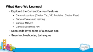 What Have We Learned
▪ Explored the Current Canvas Features
▪ Canvas Locations (Chatter Tab, VF, Publisher, Chatter Feed)
▪ Canvas Events and resizing
▪ Canvas MD API
▪ Canvas Streaming API

▪ Seen code level demo of a canvas app
▪ Seen troubleshooting techniques

 