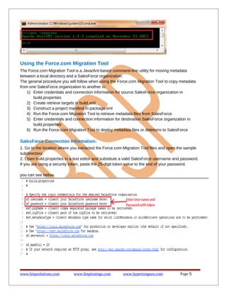 Using the Force.com Migration Tool
The Force.com Migration Tool is a Java/Ant-based command-line utility for moving metadata
between a local directory and a SalesForce organization.
The general procedure you will follow when using the Force.com Migration Tool to copy metadata
from one SalesForce organization to another is:
1) Enter credentials and connection information for source SalesForce organization in
build.properties
2) Create retrieve targets in build.xml
3) Construct a project manifest in package.xml
4) Run the Force.com Migration Tool to retrieve metadata files from SalesForce
5) Enter credentials and connection information for destination SalesForce organization in
build.properties
6) Run the Force.com Migration Tool to deploy metadata files or deletions to SalesForce

SalesForce Connection Information:
1. Go to the location where you extracted the Force.com Migration Tool files and open the sample
subdirectory.
2. Open build.properties in a text editor and substitute a valid SalesForce username and password.
If you are using a security token, paste the 25-digit token value to the end of your password.
you can see below.

www.bispsolutions.com

www.bisptrainigs.com

www.hyperionguru.com

Page 5

 