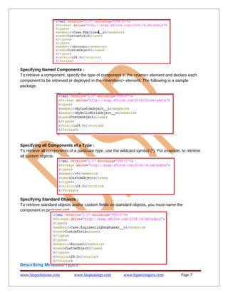 Specifying Named Components :
To retrieve a component, specify the type of component in the <name> element and declare each
component to be retrieved or deployed in the <members> element. The following is a sample
package.

Specifying all Components of a Type :
To retrieve all components of a particular type, use the wildcard symbol (*). For example, to retrieve
all custom objects:

Specifying Standard Objects :
To retrieve standard objects and/or custom fields on standard objects, you must name the
component in package.xml.

Describing Metadata Types :
www.bispsolutions.com

www.bisptrainigs.com

www.hyperionguru.com

Page 7

 