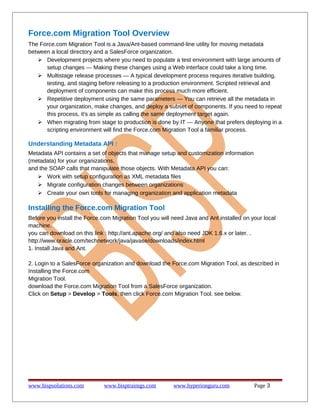 Force.com Migration Tool Overview
The Force.com Migration Tool is a Java/Ant-based command-line utility for moving metadata
between a local directory and a SalesForce organization.
 Development projects where you need to populate a test environment with large amounts of
setup changes — Making these changes using a Web interface could take a long time.
 Multistage release processes — A typical development process requires iterative building,
testing, and staging before releasing to a production environment. Scripted retrieval and
deployment of components can make this process much more efficient.
 Repetitive deployment using the same parameters — You can retrieve all the metadata in
your organization, make changes, and deploy a subset of components. If you need to repeat
this process, it's as simple as calling the same deployment target again.
 When migrating from stage to production is done by IT — Anyone that prefers deploying in a
scripting environment will find the Force.com Migration Tool a familiar process.
Understanding Metadata API :
Metadata API contains a set of objects that manage setup and customization information
(metadata) for your organizations,
and the SOAP calls that manipulate those objects. With Metadata API you can:
 Work with setup configuration as XML metadata files
 Migrate configuration changes between organizations
 Create your own tools for managing organization and application metadata
Installing the Force.com Migration Tool
Before you install the Force.com Migration Tool you will need Java and Ant installed on your local
machine.
you can download on this link : http://ant.apache.org/ and also need JDK 1.6.x or later. .
http://www.oracle.com/technetwork/java/javase/downloads/index.html
1. Install Java and Ant.
2. Login to a SalesForce organization and download the Force.com Migration Tool, as described in
Installing the Force.com
Migration Tool.
download the Force.com Migration Tool from a SalesForce organization.
Click on Setup > Develop > Tools, then click Force.com Migration Tool. see below.
www.bispsolutions.com www.bisptrainigs.com www.hyperionguru.com Page 3
 