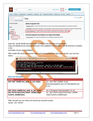 Save the .zip file locally and extract the contents to the directory of your choice.
Copy ant-salesforce.jar and paste into your Ant installation's lib directory. The lib directory is located
in the
root folder of your Ant installation.
After install Jdk check java version open command prompt then type java -version, you can see
below.
How set ant path :
Syntax Example
SET ANT_HOME=my_path_to_ant_folder Ex : SET ANT_HOME= D:cp
sharmaswapache-ant-1.9.3-binapache-ant-
1.9.3
SET JAVA_HOME=my_path_to_jdk_folder Ex: C:Program FilesJavajdk1.7.0_45
SET PATH=%PATH%;%ANT_HOME%/bin;
%JAVA_HOME%bin;
Ex : SET PATH=%PATH%;%ANT_HOME
%/bin;%JAVA_HOME%bin;
After set path you can check ant version by using this syntax.
syntax : ant -version
www.bispsolutions.com www.bisptrainigs.com www.hyperionguru.com Page 4
 