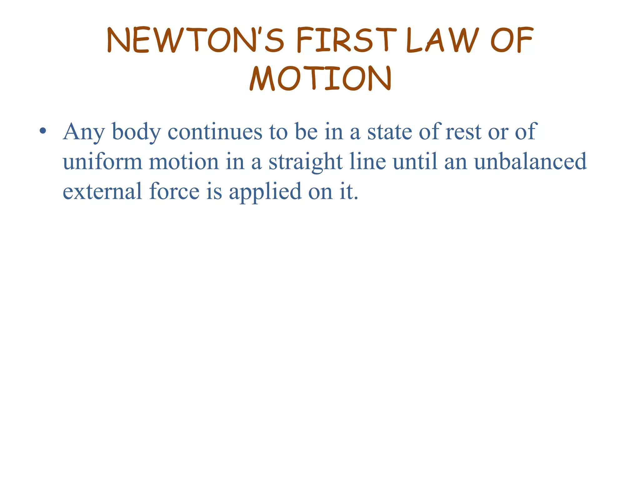 NEWTON’S FIRST LAW OF 
MOTION 
• Any body continues to be in a state of rest or of 
uniform motion in a straight line until an unbalanced 
external force is applied on it. 
 