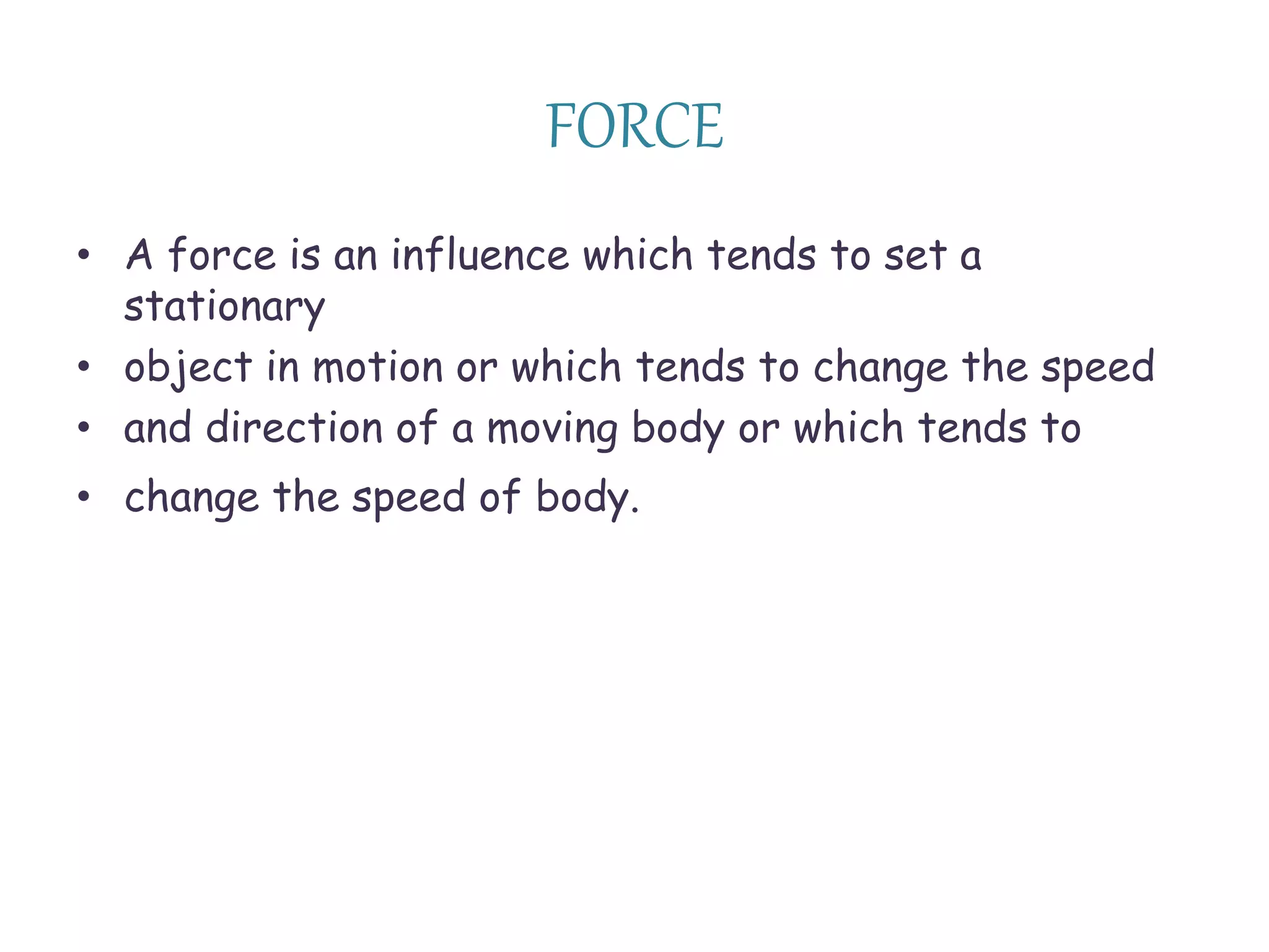 FORCE 
• A force is an influence which tends to set a 
stationary 
• object in motion or which tends to change the speed 
• and direction of a moving body or which tends to 
• change the speed of body. 
 