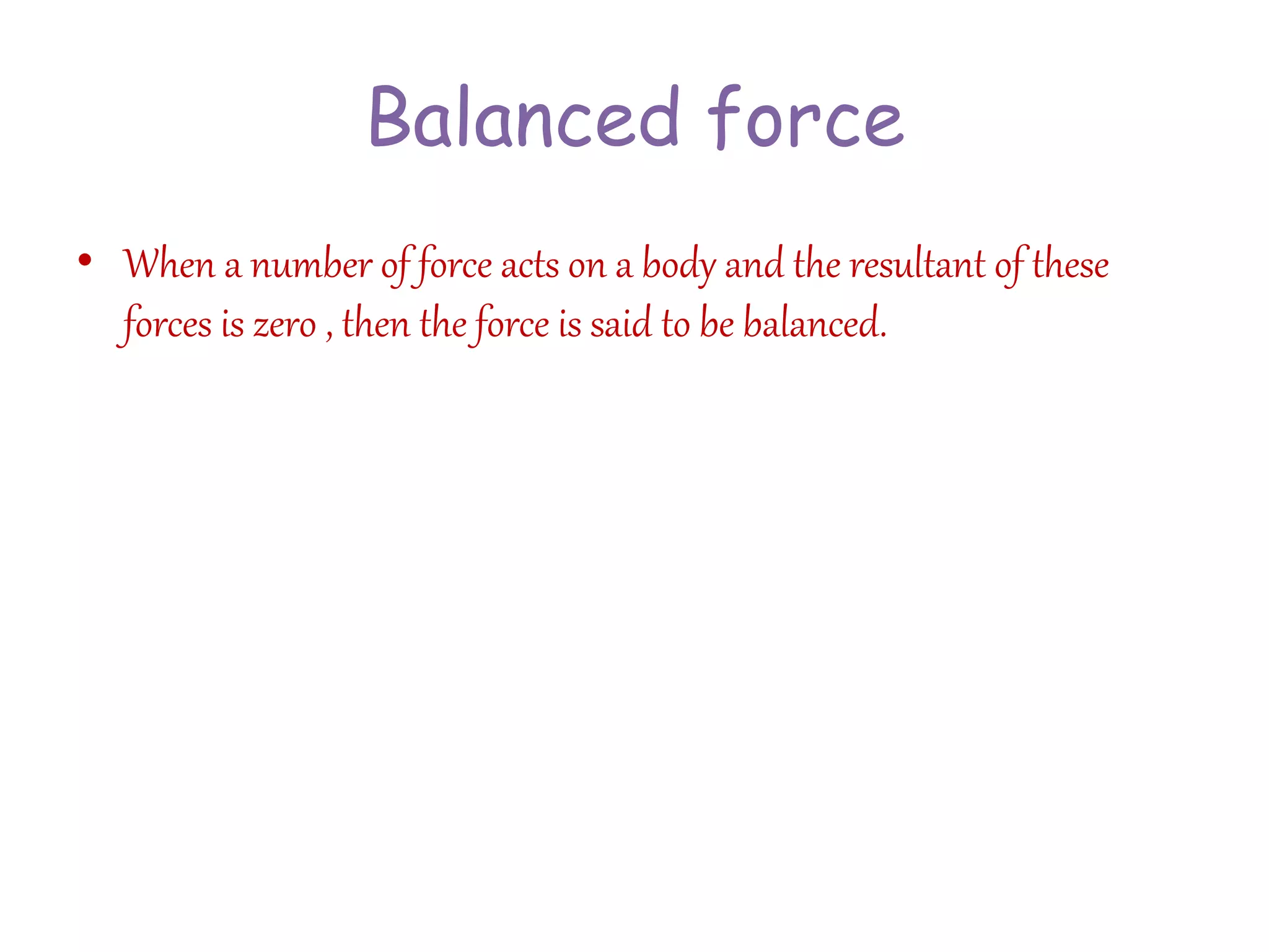 Balanced force 
• When a number of force acts on a body and the resultant of these 
forces is zero , then the force is said to be balanced. 
 