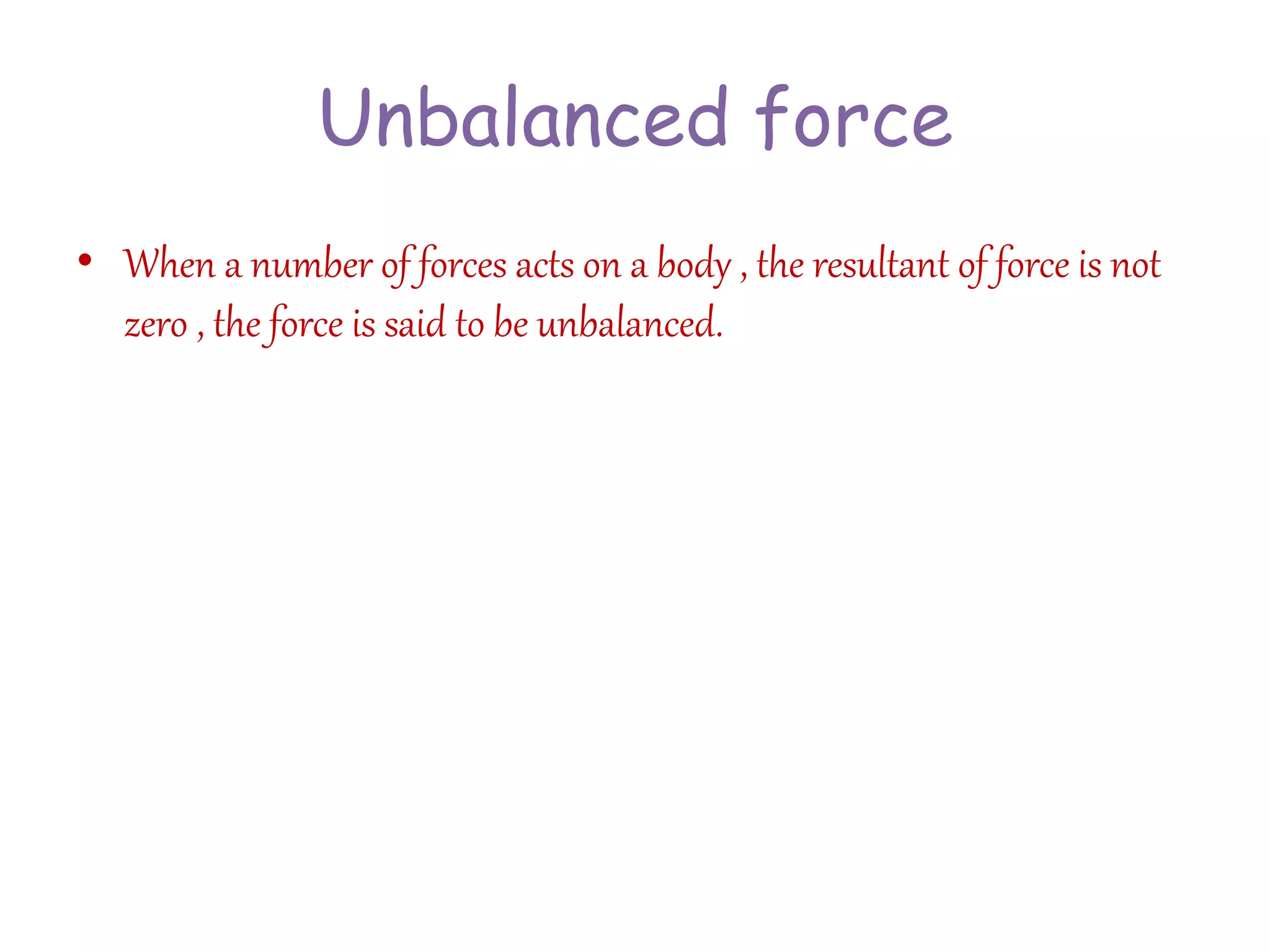 Unbalanced force 
• When a number of forces acts on a body , the resultant of force is not 
zero , the force is said to be unbalanced. 
 