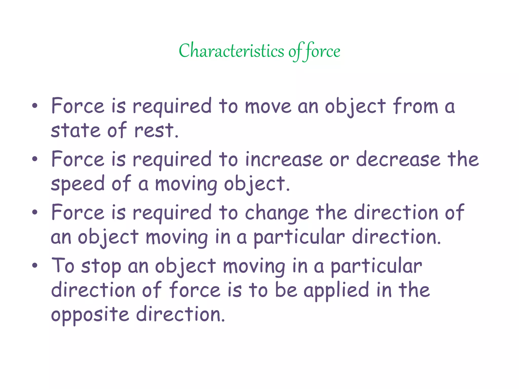 Characteristics of force 
• Force is required to move an object from a 
state of rest. 
• Force is required to increase or decrease the 
speed of a moving object. 
• Force is required to change the direction of 
an object moving in a particular direction. 
• To stop an object moving in a particular 
direction of force is to be applied in the 
opposite direction. 
 