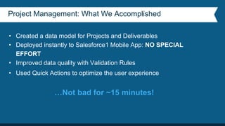 Project Management: What We Accomplished
• Created a data model for Projects and Deliverables
• Deployed instantly to Salesforce1 Mobile App: NO SPECIAL
EFFORT
• Improved data quality with Validation Rules
• Used Quick Actions to optimize the user experience
…Not bad for ~15 minutes!
 