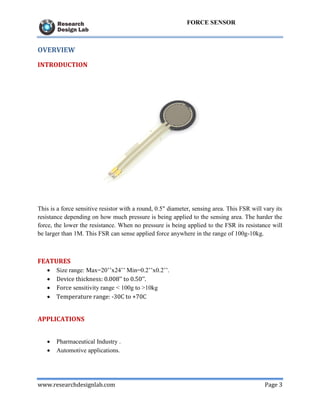 www.researchdesignlab.com Page 3
FORCE SENSOR
OVERVIEW
INTRODUCTION
This is a force sensitive resistor with a round, 0.5" diameter, sensing area. This FSR will vary its
resistance depending on how much pressure is being applied to the sensing area. The harder the
force, the lower the resistance. When no pressure is being applied to the FSR its resistance will
be larger than 1M. This FSR can sense applied force anywhere in the range of 100g-10kg.
FEATURES
 Size range: Max=20’’x24’’ Min=0.2’’x0.2’’.
 Device thickness: 0.008’’ to 0.50’’.
 Force sensitivity range < 100g to >10kg
 Temperature range: -30C to +70C
APPLICATIONS
 Pharmaceutical Industry .
 Automotive applications.
 