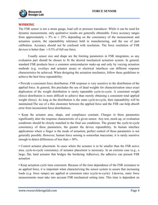 www.researchdesignlab.com Page 4
FORCE SENSOR
WORKING
The FSR sensor is not a strain gauge, load cell or pressure transducer. While it can be used for
dynamic measurement, only qualitative results are generally obtainable. Force accuracy ranges
from approximately ± 5% to ± 25% depending on the consistency of the measurement and
actuation system, the repeatability tolerance held in manufacturing, and the use of part
calibration. Accuracy should not be confused with resolution. The force resolution of FSR
devices is better than ± 0.5% of full use force.
Usually sensor size and shape are the limiting parameters in FSR integration, so any
evaluation part should be chosen to fit the desired mechanical actuation system. In general,
standard FSR products have a common semiconductor make-up and only by varying actuation
methods (e.g. overlays and actuator areas) or electrical interfaces can different response
characteristics be achieved. When designing the actuation mechanics, follow these guidelines to
achieve the best force repeatability:
• Provide a consistent force distribution. FSR response is very sensitive to the distribution of the
applied force. In general, this precludes the use of dead weights for characterization since exact
duplication of the weight distribution is rarely repeatable cycle-to-cycle. A consistent weight
(force) distribution is more difficult to achieve than merely obtaining a consistent total applied
weight (force). As long as the distribution is the same cycle-to-cycle, then repeatability will be
maintained.The use of a thin elastomer between the applied force and the FSR can help absorb
error from inconsistent force distributions.
• Keep the actuator area, shape, and compliance constant. Charges in these parameters
significantly alter the response characteristic of a given sensor. Any test, mock-up, or evaluation
conditions should be closely matched to the final use conditions. The greater the cycle-to-cycle
consistency of these parameters, the greater the device repeatability. In human interface
applications where a finger is the mode of actuation, perfect control of these parameters is not
generally possible. However, human force sensing is somewhat inaccurate; it is rarely sensitive
enough to detect differences of less than ± 50%.
• Control actuator placement. In cases where the actuator is to be smaller than the FSR active
area, cycle-to-cycle consistency of actuator placement is necessary. In an extreme case (e.g., a
large, flat, hard actuator that bridges the bordering Adhesive), the adhesive can present FSR
actuation
• Keep actuation cycle time consistent. Because of the time dependence of the FSR resistance to
an applied force, it is important when characterizing the sensor system to assure that increasing
loads (e.g. force ramps) are applied at consistent rates (cycle-to-cycle). Likewise, static force
measurements must take into account FSR mechanical setting time. This time is dependent on
 
