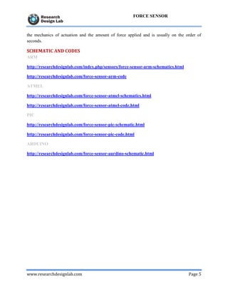 www.researchdesignlab.com Page 5
FORCE SENSOR
the mechanics of actuation and the amount of force applied and is usually on the order of
seconds.
SCHEMATIC AND CODES
ARM
http://researchdesignlab.com/index.php/sensors/force-sensor-arm-schematics.html
http://researchdesignlab.com/force-sensor-arm-code
ATMEL
http://researchdesignlab.com/force-sensor-atmel-schematics.html
http://researchdesignlab.com/force-sensor-atmel-code.html
PIC
http://researchdesignlab.com/force-sensor-pic-schematic.html
http://researchdesignlab.com/force-sensor-pic-code.html
ARDUINO
http://researchdesignlab.com/force-sensor-aurdino-schematic.html
 