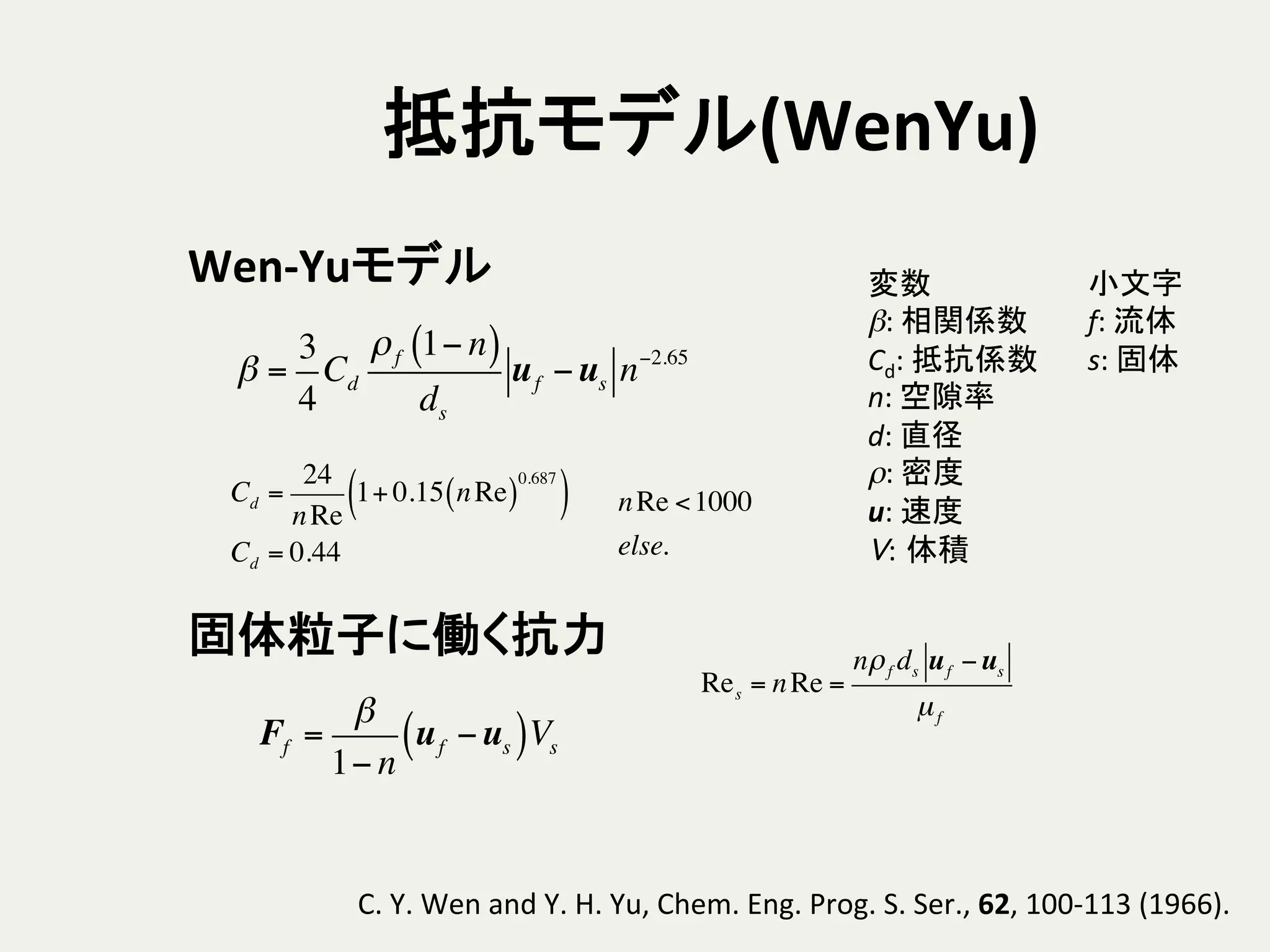 抵抗モデル(WenYu)	
nRe <1000
else.
β =
3
4
Cd
ρf 1− n( )
ds
uf −us n−2.65
小文字	
  
f:	
  流体	
  
s:	
  固体	
変数	
  
β:	
  相関係数	
  
Cd:	
  抵抗係数	
  
n:	
  空隙率	
  
d:	
  直径	
  
ρ:	
  密度	
  
u:	
  速度	
  
V: 体積	
Wen-­‐Yuモデル	
Cd =
24
nRe
1+ 0.15 nRe( )
0.687
( )
Cd = 0.44
固体粒子に働く抗力	
Ff =
β
1− n
uf −us( )Vs
C.	
  Y.	
  Wen	
  and	
  Y.	
  H.	
  Yu,	
  Chem.	
  Eng.	
  Prog.	
  S.	
  Ser.,	
  62,	
  100-­‐113	
  (1966).	
Res = nRe =
nρf ds uf −us
µf
 
