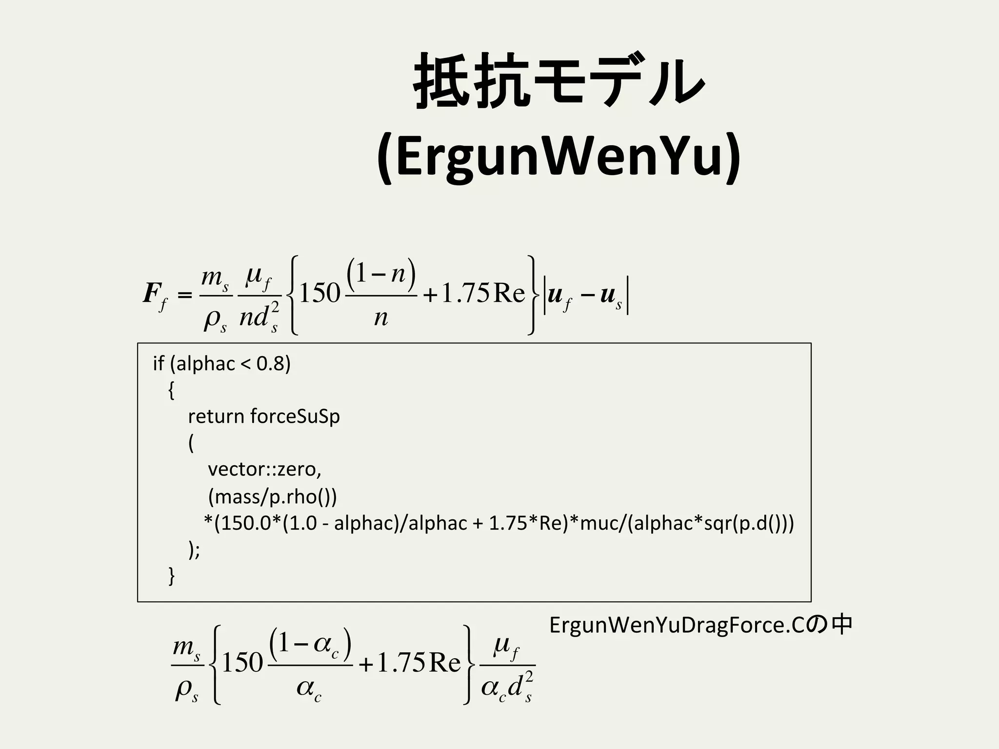 抵抗モデル
(ErgunWenYu)	
	
  if	
  (alphac	
  <	
  0.8)	
  
	
  	
  	
  	
  {	
  
	
  	
  	
  	
  	
  	
  	
  	
  return	
  forceSuSp	
  
	
  	
  	
  	
  	
  	
  	
  	
  (	
  
	
  	
  	
  	
  	
  	
  	
  	
  	
  	
  	
  	
  vector::zero,	
  
	
  	
  	
  	
  	
  	
  	
  	
  	
  	
  	
  	
  (mass/p.rho())	
  
	
  	
  	
  	
  	
  	
  	
  	
  	
  	
  	
  *(150.0*(1.0	
  -­‐	
  alphac)/alphac	
  +	
  1.75*Re)*muc/(alphac*sqr(p.d()))	
  
	
  	
  	
  	
  	
  	
  	
  	
  );	
  
	
  	
  	
  	
  }	
ms
ρs
150
1−αc( )
αc
+1.75Re
!
"
#
$
%
&
µf
αcd2
s
Ff =
ms
ρs
µf
nd2
s
150
1− n( )
n
+1.75Re
!
"
#
$
%
&
uf −us
ErgunWenYuDragForce.Cの中	
 