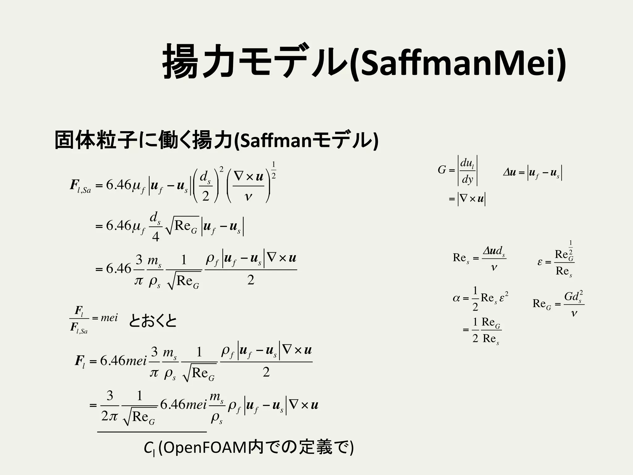 揚力モデル(SaﬀmanMei)	
Fl,Sa = 6.46µf uf −us
ds
2
!
"
#
$
%
&
2
∇×u
ν
!
"
#
$
%
&
1
2
= 6.46µf
ds
4
ReG uf −us
= 6.46
3
π
ms
ρs
1
ReG
ρf uf −us ∇×u
2
Res =
Δuds
ν
α =
1
2
Res ε2
=
1
2
ReG
Res
ε =
ReG
1
2
Res
ReG =
Gds
2
ν
G =
dul
dy
= ∇×u
Δu = uf −us
固体粒子に働く揚力(Saﬀmanモデル)	
Fl
Fl,Sa
= mei とおくと	
Fl = 6.46mei
3
π
ms
ρs
1
ReG
ρf uf −us ∇×u
2
=
3
2π
1
ReG
6.46mei
ms
ρs
ρf uf −us ∇×u
Cl	
  (OpenFOAM内での定義で)	
 