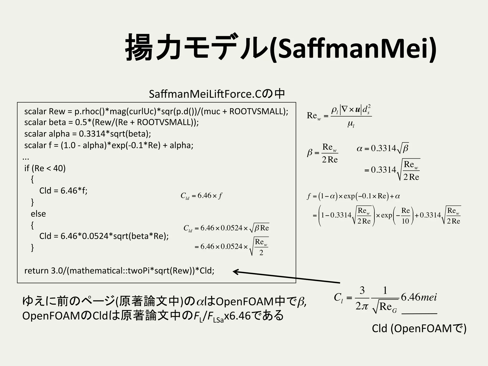 揚力モデル(SaﬀmanMei)	
	
  scalar	
  Rew	
  =	
  p.rhoc()*mag(curlUc)*sqr(p.d())/(muc	
  +	
  ROOTVSMALL);	
  
	
  scalar	
  beta	
  =	
  0.5*(Rew/(Re	
  +	
  ROOTVSMALL));	
  
	
  scalar	
  alpha	
  =	
  0.3314*sqrt(beta);	
  
	
  scalar	
  f	
  =	
  (1.0	
  -­‐	
  alpha)*exp(-­‐0.1*Re)	
  +	
  alpha;	
  
...	
  
	
  if	
  (Re	
  <	
  40)	
  
	
  	
  	
  	
  {	
  
	
  	
  	
  	
  	
  	
  	
  	
  Cld	
  =	
  6.46*f;	
  
	
  	
  	
  	
  }	
  
	
  	
  	
  	
  else	
  
	
  	
  	
  	
  {	
  
	
  	
  	
  	
  	
  	
  	
  	
  Cld	
  =	
  6.46*0.0524*sqrt(beta*Re);	
  
	
  	
  	
  	
  }	
  
	
  
	
  return	
  3.0/(mathemaHcal::twoPi*sqrt(Rew))*Cld;	
SaﬀmanMeiLiSForce.Cの中	
Rew =
ρl ∇×u ds
2
µl
α = 0.3314 β
= 0.3314
Rew
2Re
β =
Rew
2Re
Cld = 6.46×0.0524× β Re
= 6.46×0.0524×
Rew
2
Cld = 6.46× f f = 1−α( )×exp −0.1× Re( )+α
= 1− 0.3314
Rew
2Re
#
$
%
&
'
(×exp −
Re
10
#
$
%
&
'
(+ 0.3314
Rew
2Re
ゆえに前のページ(原著論文中)のαはOpenFOAM中でβ,	
  
OpenFOAMのCldは原著論文中のFL/FLSax6.46である	
  
Cl =
3
2π
1
ReG
6.46mei
Cld	
  (OpenFOAMで)	
 