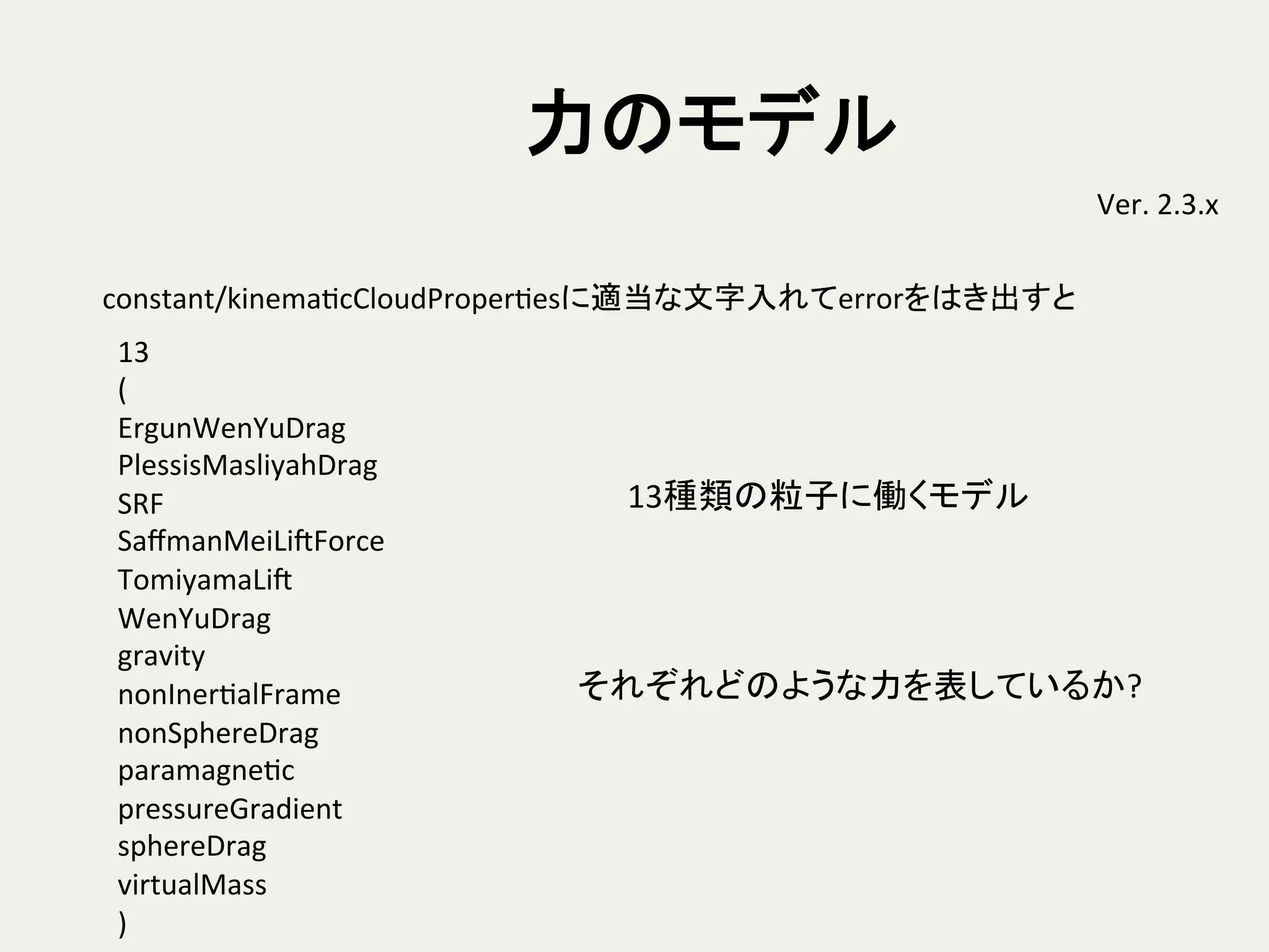 力のモデル	
Ver.	
  2.3.x	
13	
  
(	
  
ErgunWenYuDrag	
  
PlessisMasliyahDrag	
  
SRF	
  
SaﬀmanMeiLiSForce	
  
TomiyamaLiS	
  
WenYuDrag	
  
gravity	
  
nonInerHalFrame	
  
nonSphereDrag	
  
paramagneHc	
  
pressureGradient	
  
sphereDrag	
  
virtualMass	
  
)	
constant/kinemaHcCloudProperHesに適当な文字入れてerrorをはき出すと	
13種類の粒子に働くモデル	
それぞれどのような力を表しているか?	
 