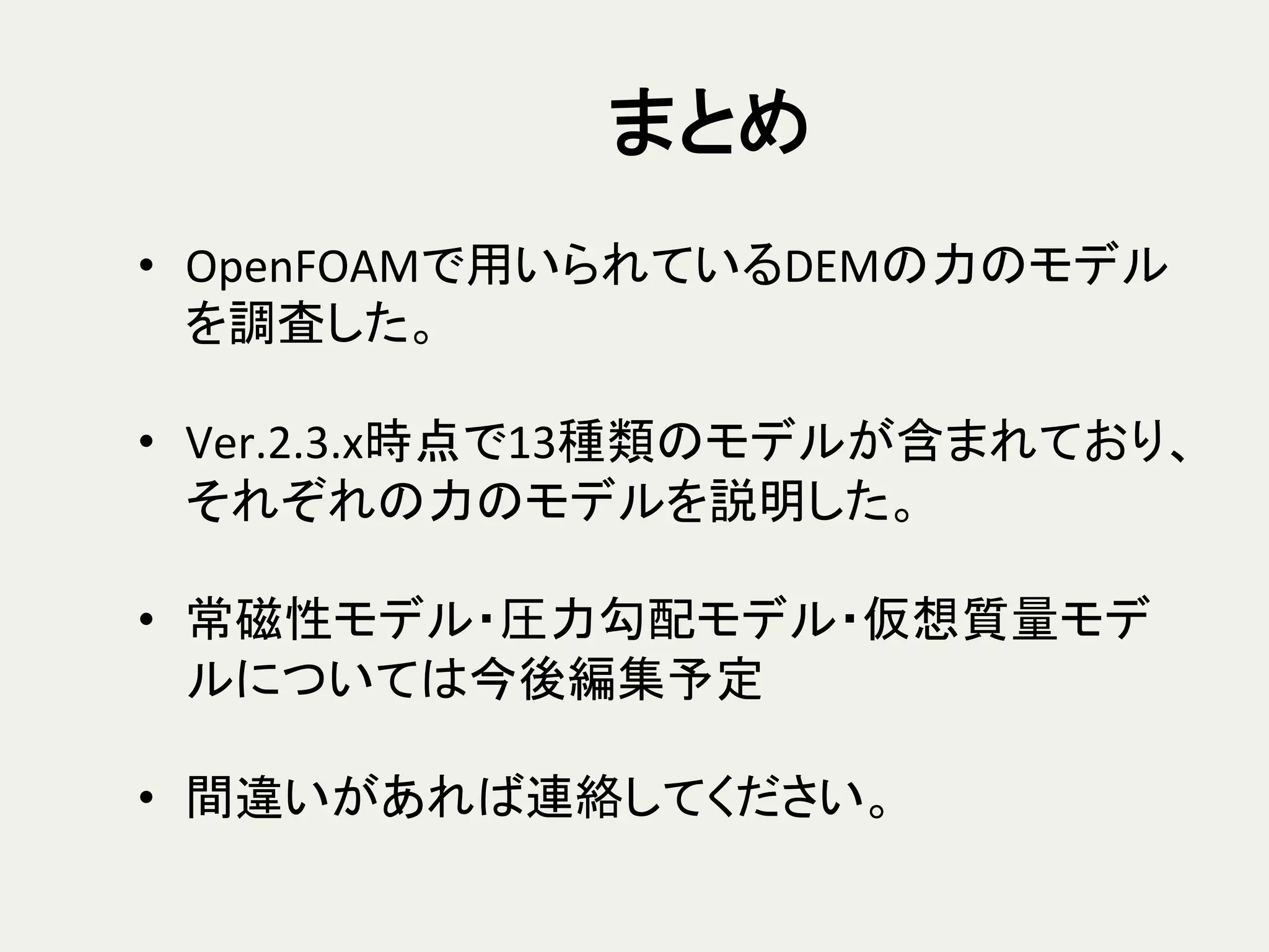 まとめ	
•  OpenFOAMで用いられているDEMの力のモデル
を調査した。	
  
•  Ver.2.3.x時点で13種類のモデルが含まれており、
それぞれの力のモデルを説明した。	
  
•  常磁性モデル・圧力勾配モデル・仮想質量モデ
ルについては今後編集予定	
  
•  間違いがあれば連絡してください。	
 