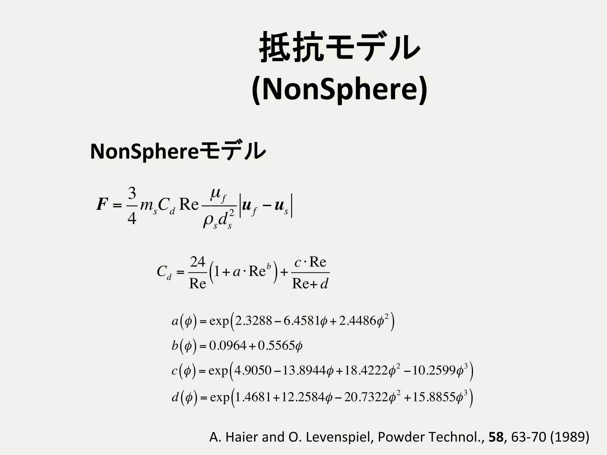 抵抗モデル
(NonSphere)	
Cd =
24
Re
1+ a⋅Reb
( )+
c⋅Re
Re+ d
NonSphereモデル	
A.	
  Haier	
  and	
  O.	
  Levenspiel,	
  Powder	
  Technol.,	
  58,	
  63-­‐70	
  (1989)	
a φ( )= exp 2.3288− 6.4581φ + 2.4486φ2
( )
b φ( )= 0.0964+ 0.5565φ
c φ( )= exp 4.9050 −13.8944φ +18.4222φ2
−10.2599φ3
( )
d φ( )= exp 1.4681+12.2584φ − 20.7322φ2
+15.8855φ3
( )
F =
3
4
msCd Re
µf
ρsds
2
uf −us
 