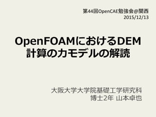 OpenFOAMにおけるDEM
計算の⼒力力モデルの解読
⼤大阪⼤大学⼤大学院基礎⼯工学研究科
 　博⼠士2年年  ⼭山本卓也
第44回OpenCAE勉強会@関西	
  
2015/12/13	
 