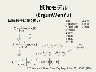 抵抗モデル
(ErgunWenYu)	
小文字	
  
f:	
  流体	
  
s:	
  固体	
変数	
  
β:	
  相関係数	
  
Cd:	
  抵抗係数	
  
n:	
  空隙率	
  
d:	
  直径	
  
ρ:	
  密度	
  
u:	
  速度	
  
V: 体積	
固体粒子に働く抗力	
Ff =
β
1− n
uf −us( )Vs
C.	
  Y.	
  Wen	
  and	
  Y.	
  H.	
  Yu,	
  Chem.	
  Eng.	
  Prog.	
  S.	
  Ser.,	
  62,	
  100-­‐113	
  (1966).	
Ff =
ms
ρs
µf
nd2
s
150
1− n( )
n
+1.75Re
!
"
#
$
%
&
uf −us
Vs =
ms
ρs
ρf =
Reµf
uf −us ds
Ff =
ms
ρs
β
1− n
uf −us( )
β =150
1− n( )
2
n2
µf
ds
2
+1.75
1− n( )
n
Reµf
ds
2
β =150
1− n( )
2
n2
µf
ds
2
+1.75
1− n( )
n
ρf
ds
uf −us
 