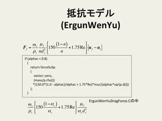 抵抗モデル
(ErgunWenYu)	
	
  if	
  (alphac	
  <	
  0.8)	
  
	
  	
  	
  	
  {	
  
	
  	
  	
  	
  	
  	
  	
  	
  return	
  forceSuSp	
  
	
  	
  	
  	
  	
  	
  	
  	
  (	
  
	
  	
  	
  	
  	
  	
  	
  	
  	
  	
  	
  	
  vector::zero,	
  
	
  	
  	
  	
  	
  	
  	
  	
  	
  	
  	
  	
  (mass/p.rho())	
  
	
  	
  	
  	
  	
  	
  	
  	
  	
  	
  	
  *(150.0*(1.0	
  -­‐	
  alphac)/alphac	
  +	
  1.75*Re)*muc/(alphac*sqr(p.d()))	
  
	
  	
  	
  	
  	
  	
  	
  	
  );	
  
	
  	
  	
  	
  }	
ms
ρs
150
1−αc( )
αc
+1.75Re
!
"
#
$
%
&
µf
αcd2
s
Ff =
ms
ρs
µf
nd2
s
150
1− n( )
n
+1.75Re
!
"
#
$
%
&
uf −us
ErgunWenYuDragForce.Cの中	
 