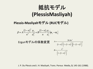 抵抗モデル
(PlessisMasliyah)	
Plessis-­‐Masliyahモデル	
  (RUCモデル)	
A =
26.8n3
1− n( )
2
3 1− 1− n( )
1
3
!
"
#
$
%
& 1− 1− n( )
2
3
!
"
#
$
%
&
2
B =
n2
1− 1− n( )
2
3
!
"
#
$
%
&
2
β = A
1− n( )
2
n2
µf
ds
2
+ B
1− n( )
n
ρf
ds
uf −us
Ergunモデルの係数変更	
J.	
  P.	
  Du	
  Plessis	
  and	
  J.	
  H.	
  Masliyah,	
  Trans.	
  Porous	
  	
  Media,	
  3,	
  145-­‐161	
  (1988).	
  
 
