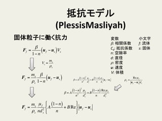 抵抗モデル
(PlessisMasliyah)	
小文字	
  
f:	
  流体	
  
s:	
  固体	
変数	
  
β:	
  相関係数	
  
Cd:	
  抵抗係数	
  
n:	
  空隙率	
  
d:	
  直径	
  
ρ:	
  密度	
  
u:	
  速度	
  
V: 体積	
固体粒子に働く抗力	
Ff =
β
1− n
uf −us( )Vs
Ff =
ms
ρs
µf
nd2
s
A
1− n( )
n
+ BRe
!
"
#
$
%
&
uf −us
Vs =
ms
ρs
ρf =
Reµf
uf −us ds
Ff =
ms
ρs
β
1− n
uf −us( )
β = A
1− n( )
2
n2
µf
ds
2
+ B
1− n( )
n
Reµf
ds
2
β = A
1− n( )
2
n2
µf
ds
2
+ B
1− n( )
n
ρf
ds
uf −us
 