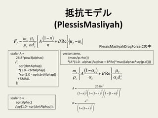 抵抗モデル
(PlessisMasliyah)	
	
  scalar	
  A	
  =	
  
	
  	
  	
  	
  	
  	
  	
  	
  26.8*pow3(alphac)	
  
	
  	
  	
  	
  	
  	
  	
  /(	
  
	
  	
  	
  	
  	
  	
  	
  	
  	
  	
  	
  	
  sqr(cbrtAlphap)	
  
	
  	
  	
  	
  	
  	
  	
  	
  	
  	
  	
  *(1.0	
  -­‐	
  cbrtAlphap)	
  
	
  	
  	
  	
  	
  	
  	
  	
  	
  	
  	
  *sqr(1.0	
  -­‐	
  sqr(cbrtAlphap))	
  
	
  	
  	
  	
  	
  	
  	
  	
  	
  	
  +	
  SMALL	
  
	
  	
  	
  	
  	
  	
  	
  	
  );	
	
  scalar	
  B	
  =	
  
	
  	
  	
  	
  	
  	
  	
  	
  sqr(alphac)	
  
	
  	
  	
  	
  	
  	
  	
  /sqr(1.0	
  -­‐	
  sqr(cbrtAlphap));	
	
  vector::zero,	
  
	
  	
  	
  	
  	
  	
  	
  	
  (mass/p.rho())	
  
	
  	
  	
  	
  	
  	
  	
  *(A*(1.0	
  -­‐	
  alphac)/alphac	
  +	
  B*Re)*muc/(alphac*sqr(p.d()))	
ms
ρs
A
1−αc( )
αc
+ BRe
!
"
#
$
%
&
µf
αcd2
s
A =
26.8n3
1− n( )
2
3 1− 1− n( )
1
3
!
"
#
$
%
& 1− 1− n( )
2
3
!
"
#
$
%
&
2
B =
n2
1− 1− n( )
2
3
!
"
#
$
%
&
2
Ff =
ms
ρs
µf
nd2
s
A
1− n( )
n
+ BRe
!
"
#
$
%
&
uf −us
PlessisMasliyahDragForce.Cの中	
 