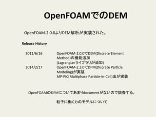 OpenFOAMでのDEM	
OpenFOAM-­‐2.0.0よりDEM解析が実装された。	
2011/6/16 	
  OpenFOAM-­‐2.0.0でDEM(Discrete	
  Element	
  
	
   	
  Method)の機能追加	
  
	
   	
  (Lagrangianライブラリが追加)	
  
2014/2/17 	
  OpenFOAM-­‐2.3.0でDPM(Discrete	
  ParHcle	
  
	
   	
  Modeling)が実装	
  
	
   	
  MP-­‐PIC(MulHphase	
  ParHcle-­‐in-­‐Cell)法が実装	
Release	
  History	
OpenFOAMのDEMについてあまりdocumentがないので調査する。	
  
	
  
粒子に働く力のモデルについて	
  
 