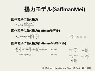 揚力モデル(SaﬀmanMei)	
固体粒子に働く揚力	
Fl = Cl Ap
ρf uf −us
2
2
固体粒子に働く揚力(Saﬀmanモデル)	
Fl,Sa = 6.46µf Δu
d
2
!
"
#
$
%
&
2
G
ν
!
"
#
$
%
&
1
2
固体粒子に働く揚力(Saﬀman-­‐Meiモデル)	
Fl
Fl,Sa
= 1− 0.3314α
1
2
!
"
#
$
%
&exp −
Res
10
!
"
#
$
%
&+ 0.3314α
1
2
= 0.0524 α Res( )
1
2
Res ≤ 40
Res > 40
R.	
  Mei,	
  Int.	
  J.	
  MulHphase	
  Flow,	
  18,	
  145-­‐147	
  (1992)	
Res =
Δuds
ν
α =
1
2
Res ε2
=
1
2
ReG
Res
ε =
ReG
1
2
Res
ReG =
Gds
2
ν
G =
dul
dy
Δu = uf −us
 