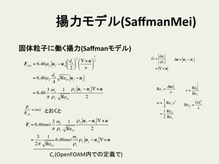 揚力モデル(SaﬀmanMei)	
Fl,Sa = 6.46µf uf −us
ds
2
!
"
#
$
%
&
2
∇×u
ν
!
"
#
$
%
&
1
2
= 6.46µf
ds
4
ReG uf −us
= 6.46
3
π
ms
ρs
1
ReG
ρf uf −us ∇×u
2
Res =
Δuds
ν
α =
1
2
Res ε2
=
1
2
ReG
Res
ε =
ReG
1
2
Res
ReG =
Gds
2
ν
G =
dul
dy
= ∇×u
Δu = uf −us
固体粒子に働く揚力(Saﬀmanモデル)	
Fl
Fl,Sa
= mei とおくと	
Fl = 6.46mei
3
π
ms
ρs
1
ReG
ρf uf −us ∇×u
2
=
3
2π
1
ReG
6.46mei
ms
ρs
ρf uf −us ∇×u
Cl	
  (OpenFOAM内での定義で)	
 